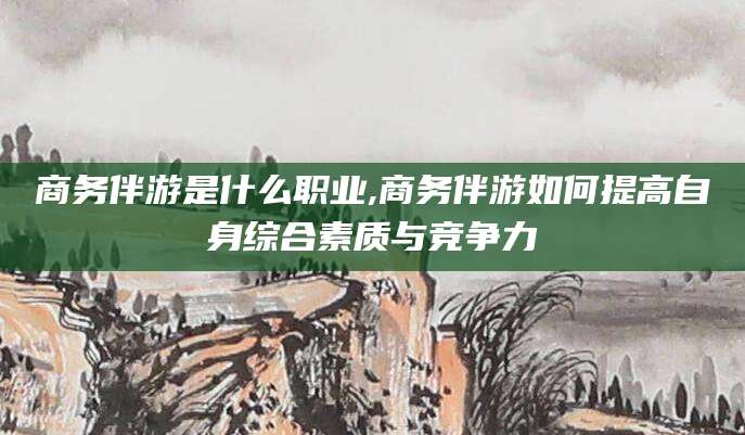 莒县商务伴游是什么职业,商务伴游如何提高自身综合素质与竞争力