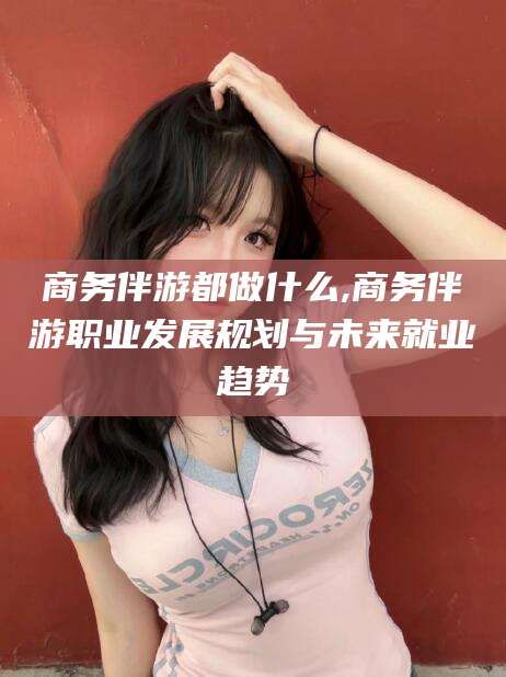 莒县商务伴游都做什么,商务伴游职业发展规划与未来就业趋势