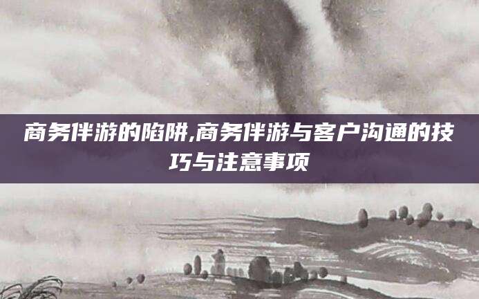莒县商务伴游的陷阱,商务伴游与客户沟通的技巧与注意事项