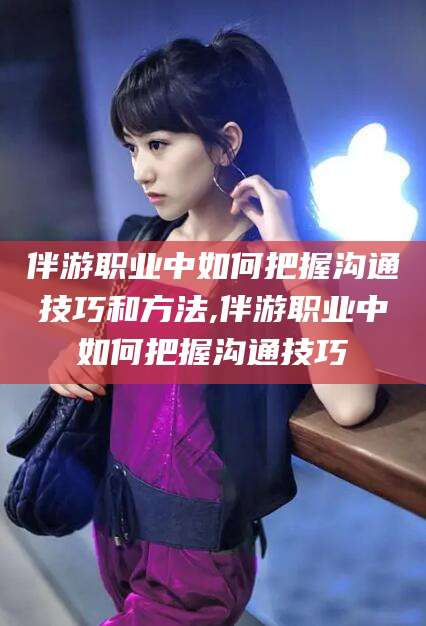 莒县伴游职业中如何把握沟通技巧和方法,伴游职业中如何把握沟通技巧
