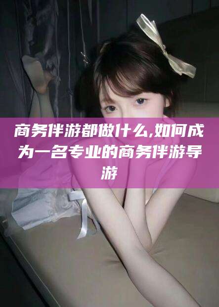 莒县商务伴游都做什么,如何成为一名专业的商务伴游导游