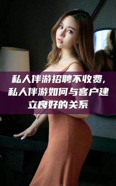 莒县私人伴游招聘不收费,私人伴游如何与客户建立良好的关系