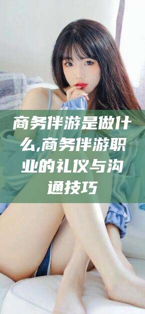 莒县商务伴游是做什么,商务伴游职业的礼仪与沟通技巧