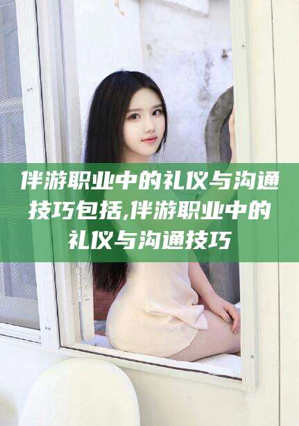 莒县伴游职业中的礼仪与沟通技巧包括,伴游职业中的礼仪与沟通技巧