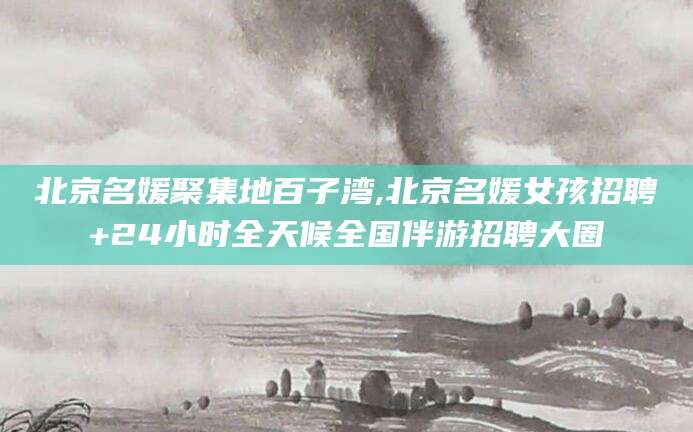 莒县北京名媛聚集地百子湾,北京名媛女孩招聘+24小时全天候全国伴游招聘大圈