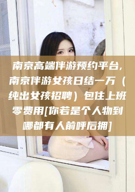 莒县南京高端伴游预约平台,南京伴游女孩日结一万（纯出女孩招聘）包住上班零费用[你若是个人物到哪都有人前呼后拥]