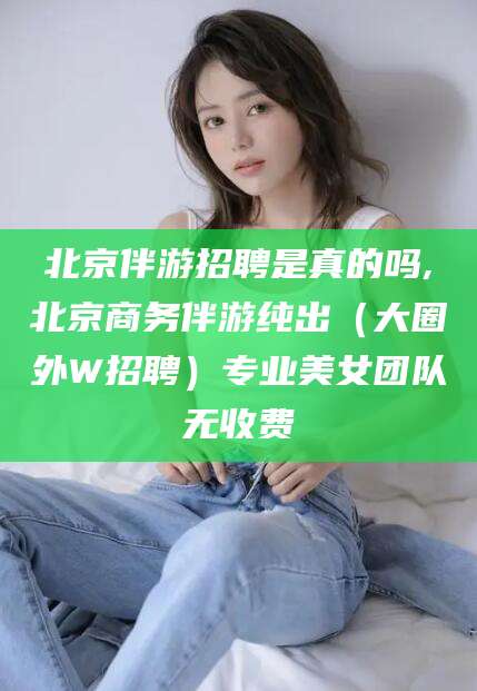 莒县北京伴游招聘是真的吗,北京商务伴游纯出（大圈外W招聘）专业美女团队无收费