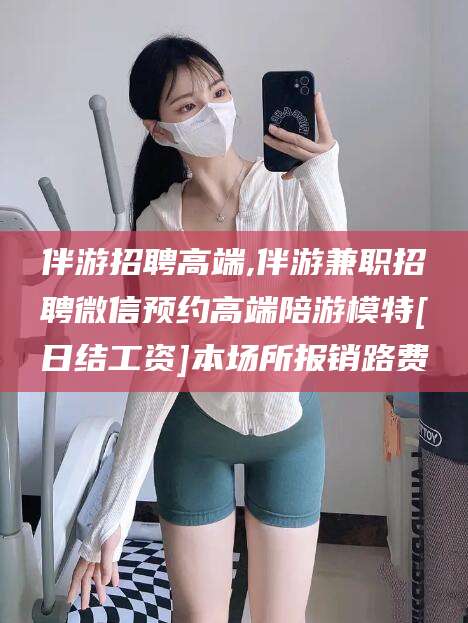 莒县伴游招聘高端,伴游兼职招聘微信预约高端陪游模特[日结工资]本场所报销路费