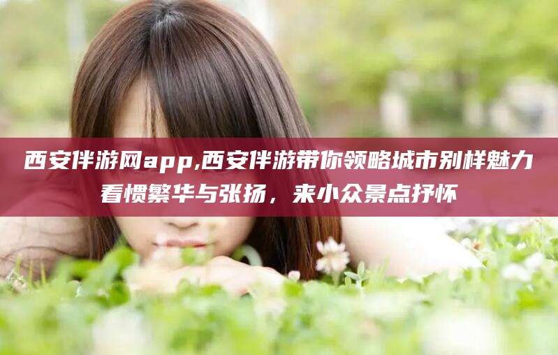 莒县西安伴游网app,西安伴游带你领略城市别样魅力看惯繁华与张扬，来小众景点抒怀