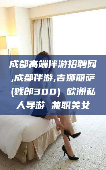 莒县成都高端伴游招聘网,成都伴游,吉娜丽萨(贱郎300) 欧洲私人导游 兼职美女