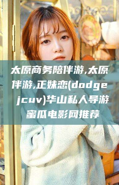 莒县太原商务陪伴游,太原伴游,正妹恋(dodge jcuv)华山私人导游 蜜瓜电影网推荐