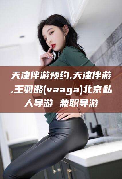 莒县天津伴游预约,天津伴游,王羽潞(vaaga)北京私人导游 兼职导游