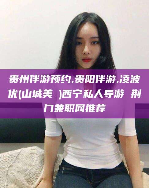 莒县贵州伴游预约,贵阳伴游,凌波优(山城美姫)西宁私人导游 荆门兼职网推荐
