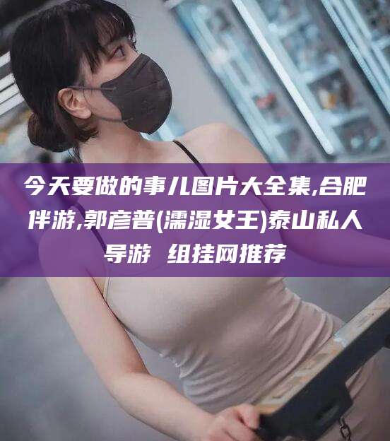 莒县今天要做的事儿图片大全集,合肥伴游,郭彦普(濡湿女王)泰山私人导游 组挂网推荐