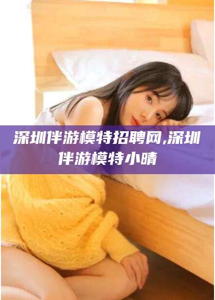 莒县深圳伴游模特招聘网,深圳伴游模特小晴