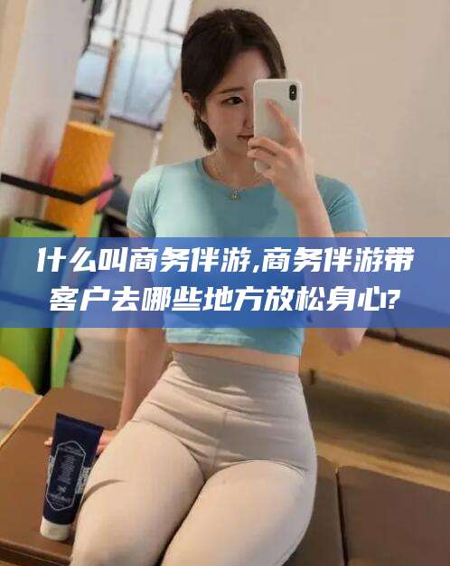莒县什么叫商务伴游,商务伴游带客户去哪些地方放松身心?