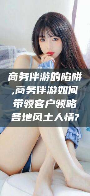 莒县商务伴游的陷阱,商务伴游如何带领客户领略各地风土人情?