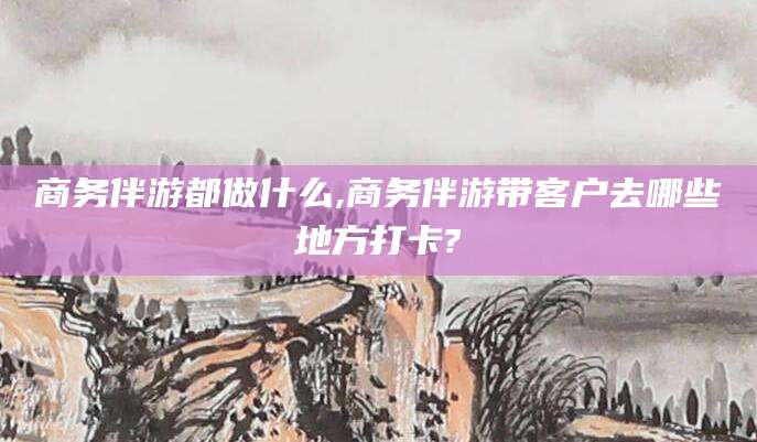莒县商务伴游都做什么,商务伴游带客户去哪些地方打卡?