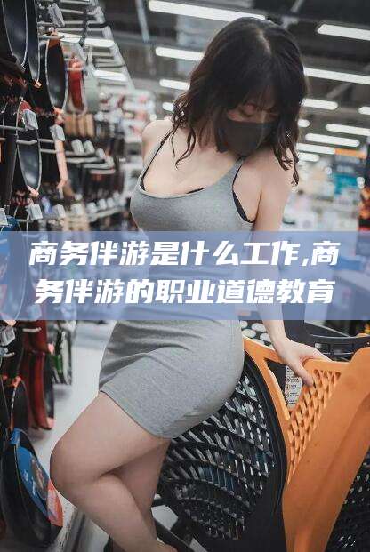 莒县商务伴游是什么工作,商务伴游的职业道德教育