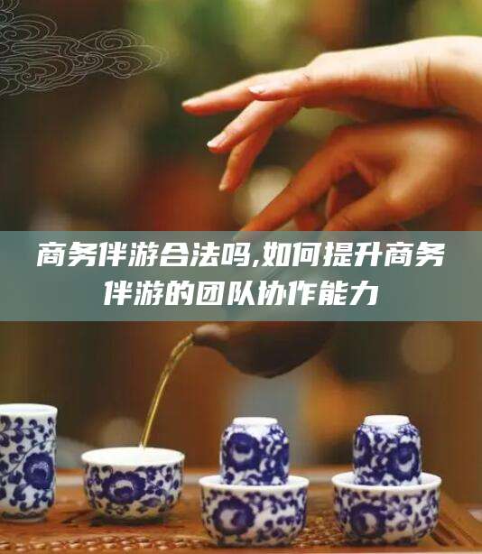 莒县商务伴游合法吗,如何提升商务伴游的团队协作能力