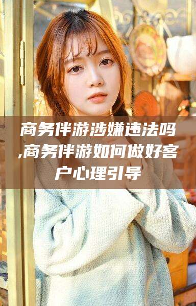 莒县商务伴游涉嫌违法吗,商务伴游如何做好客户心理引导