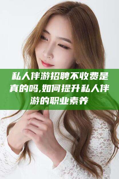 莒县私人伴游招聘不收费是真的吗,如何提升私人伴游的职业素养