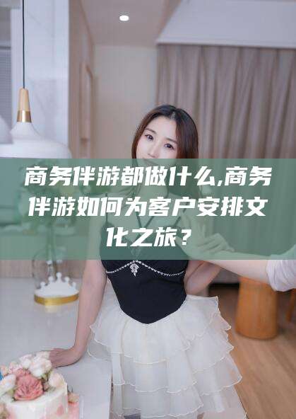 莒县商务伴游都做什么,商务伴游如何为客户安排文化之旅？
