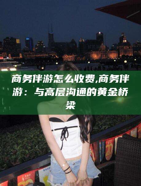 莒县商务伴游怎么收费,商务伴游：与高层沟通的黄金桥梁