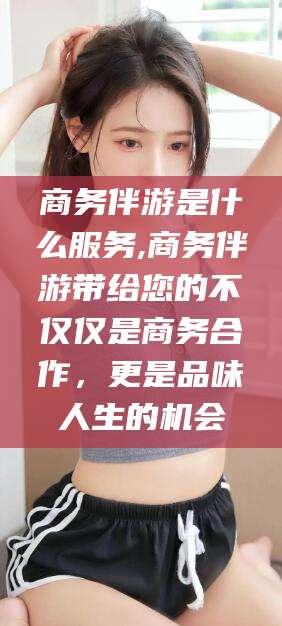 莒县商务伴游是什么服务,商务伴游带给您的不仅仅是商务合作，更是品味人生的机会