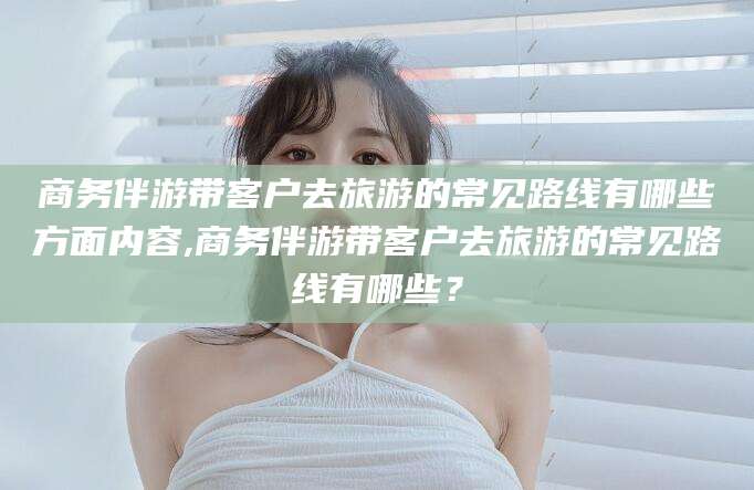 莒县商务伴游带客户去旅游的常见路线有哪些方面内容,商务伴游带客户去旅游的常见路线有哪些？