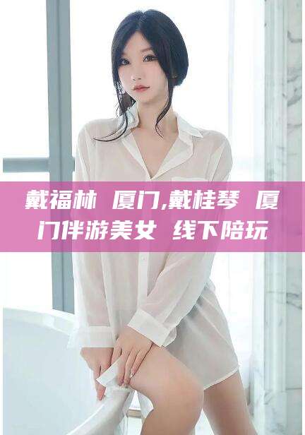 莒县戴福林 厦门,戴桂琴 厦门伴游美女 线下陪玩