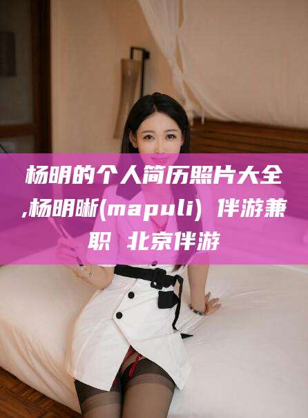 莒县杨明的个人简历照片大全,杨明晰(mapuli) 伴游兼职 北京伴游