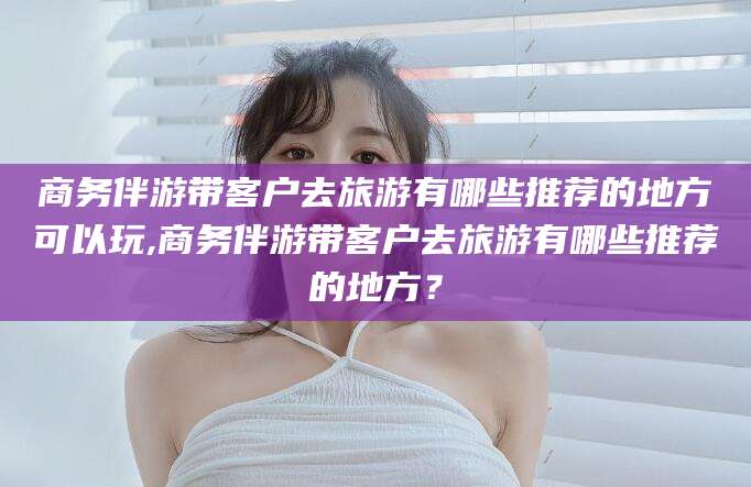 莒县商务伴游带客户去旅游有哪些推荐的地方可以玩,商务伴游带客户去旅游有哪些推荐的地方？