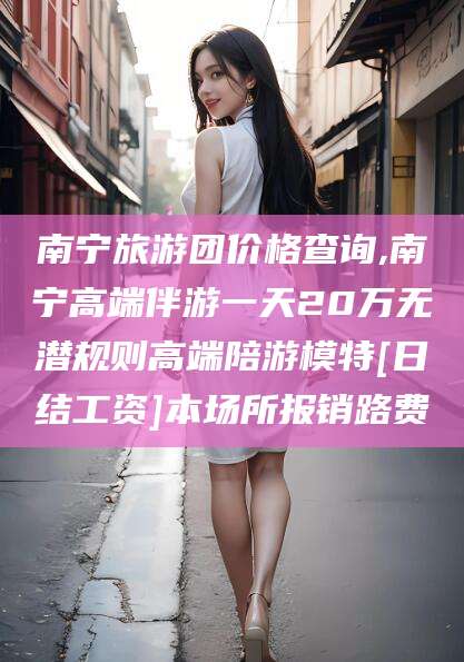 莒县南宁旅游团价格查询,南宁高端伴游一天20万无潜规则高端陪游模特[日结工资]本场所报销路费