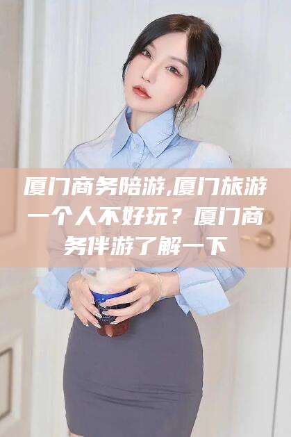 莒县厦门商务陪游,厦门旅游一个人不好玩？厦门商务伴游了解一下