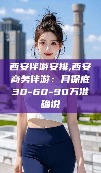 莒县西安伴游安排,西安商务伴游：月保底30-60-90万准确说