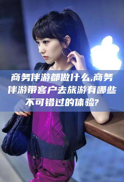 莒县商务伴游都做什么,商务伴游带客户去旅游有哪些不可错过的体验?