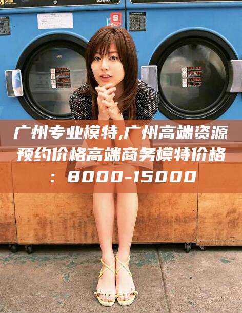 莒县广州专业模特,广州高端资源预约价格高端商务模特价格：8000-15000
