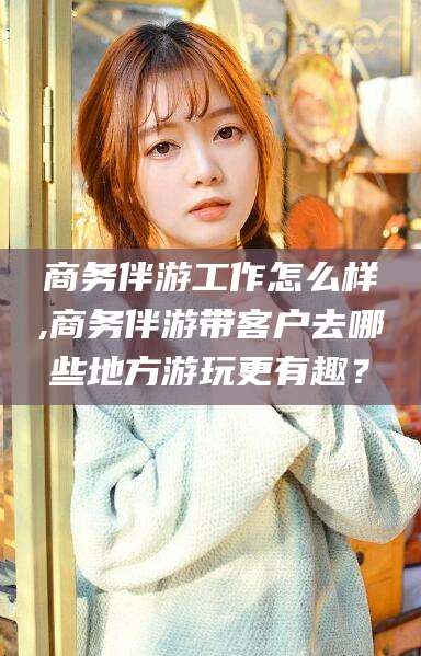莒县商务伴游工作怎么样,商务伴游带客户去哪些地方游玩更有趣？