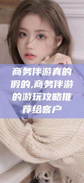 莒县商务伴游真的假的,商务伴游的游玩攻略推荐给客户