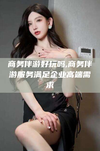 莒县商务伴游好玩吗,商务伴游服务满足企业高端需求