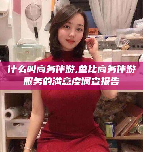 莒县什么叫商务伴游,芭比商务伴游服务的满意度调查报告