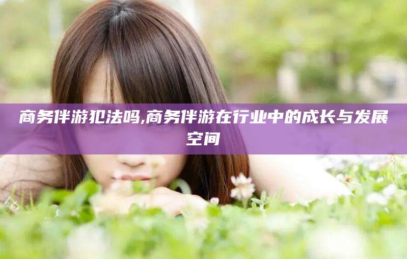 莒县商务伴游犯法吗,商务伴游在行业中的成长与发展空间