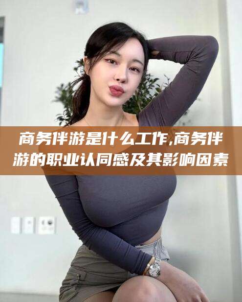 莒县商务伴游是什么工作,商务伴游的职业认同感及其影响因素