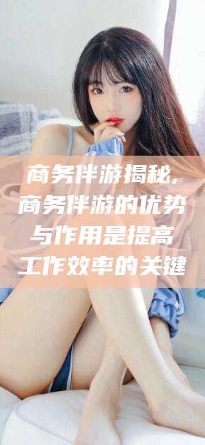 莒县商务伴游揭秘,商务伴游的优势与作用是提高工作效率的关键