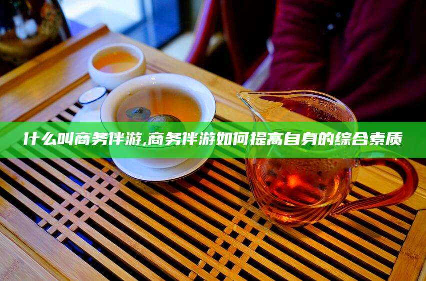 莒县什么叫商务伴游,商务伴游如何提高自身的综合素质