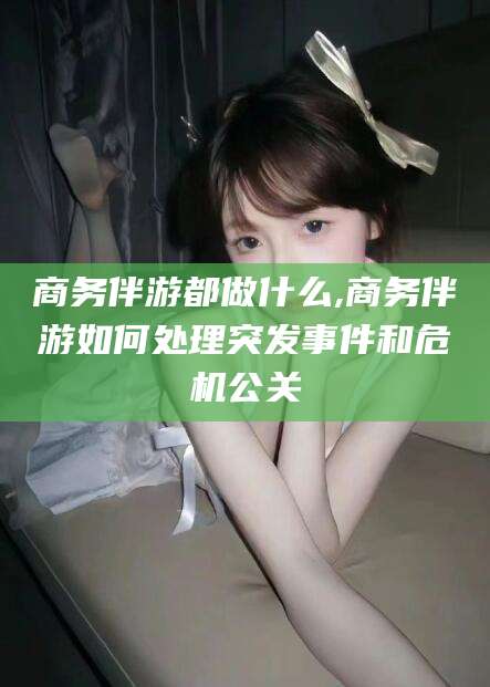 莒县商务伴游都做什么,商务伴游如何处理突发事件和危机公关