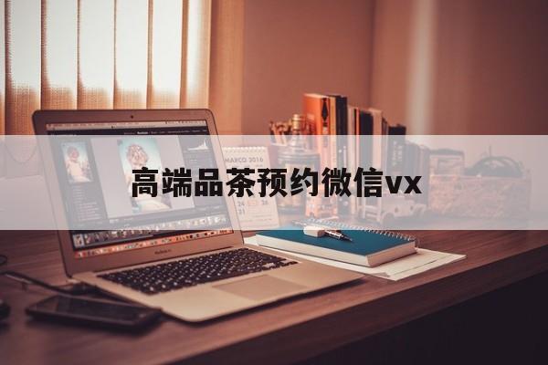 莒县关于高端品茶预约微信vx的信息